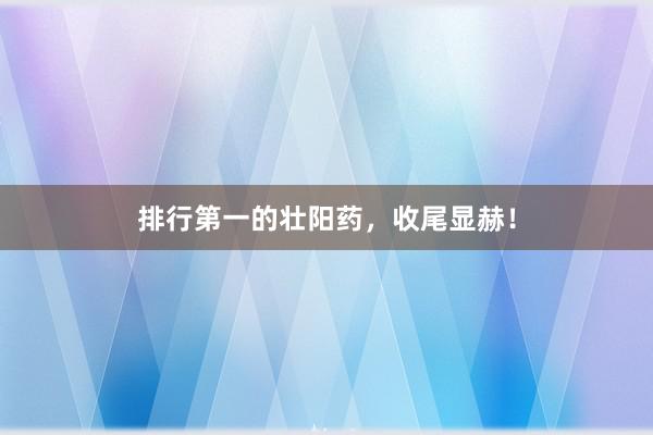 排行第一的壮阳药，收尾显赫！